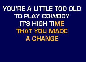 YOU'RE A LITTLE T00 OLD
TO PLAY COWBOY
ITS HIGH TIME
THAT YOU MADE
A CHANGE