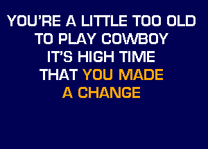 YOU'RE A LITTLE T00 OLD
TO PLAY COWBOY
ITS HIGH TIME
THAT YOU MADE
A CHANGE