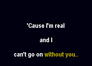 'Cause I'm real

and I

can't go on without you..