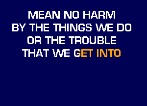 MEAN N0 HARM
BY THE THINGS WE DO
OR THE TROUBLE
THAT WE GET INTO