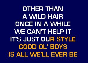 OTHER THAN
A WILD HAIR
ONCE IN A WHILE
WE CAN'T HELP IT
ITS JUST OUR STYLE
GOOD OL' BOYS
IS ALL WE'LL EVER BE