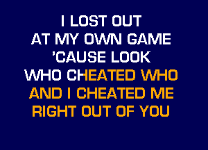 I LUST OUT
AT MY OWN GAME
'CAUSE LOOK
WHO CHEATED WHO
AND I CHEATED ME
RIGHT OUT OF YOU