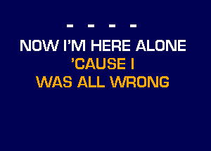NOW I'M HERE ALONE
'CAUSE I

WAS ALL WRONG