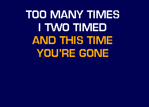 TOO MANY TIMES
I TWO TIMED
AND THIS TIME
YOU'RE GONE