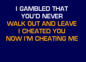 I GAMBLED THAT
YOU'D NEVER
WALK OUT AND LEAVE
I CHEATED YOU
NOW I'M CHEATING ME