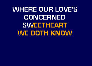 WHERE OUR LOVE'S
CONCERNED
SWEETHEART

WE BOTH KNOW