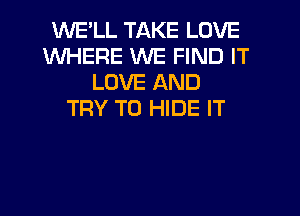 WE'LL TAKE LOVE
WHERE WE FIND IT
LOVE AND
TRY TO HIDE IT