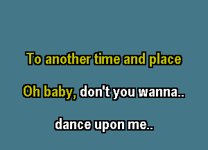 To another time and place

Oh baby, don't you wanna.

dance upon me..