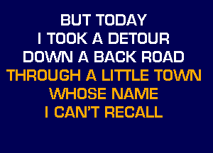 BUT TODAY
I TOOK A DETOUR
DOWN A BACK ROAD
THROUGH A LITTLE TOWN
WHOSE NAME
I CAN'T RECALL