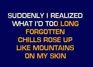 SUDDENLY I REALIZED
WHAT I'D T00 LONG
FORGOTTEN
CHILLS ROSE UP
LIKE MOUNTAINS
ON MY SKIN