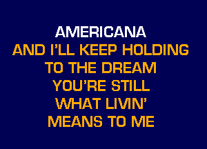 AMERICANA
AND I'LL KEEP HOLDING
TO THE DREAM
YOU'RE STILL
WHAT LIVIN'
MEANS TO ME