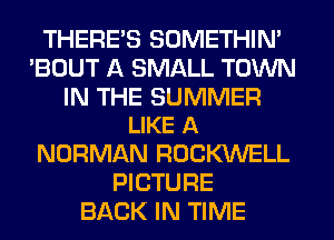 THERE'S SOMETHIN'
'BOUT A SMALL TOWN

IN THE SUMMER
LIKE A

NORMAN ROCKWELL
PICTURE
BACK IN TIME