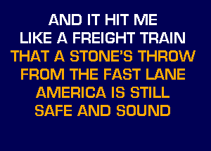 AND IT HIT ME
LIKE A FREIGHT TRAIN
THAT A STONES THROW
FROM THE FAST LANE
AMERICA IS STILL
SAFE AND SOUND