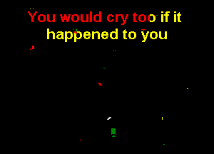 You would cry too- if it
happened to you