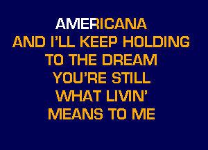 AMERICANA
AND I'LL KEEP HOLDING
TO THE DREAM
YOU'RE STILL
WHAT LIVIN'
MEANS TO ME