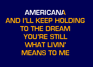 AMERICANA
AND I'LL KEEP HOLDING
TO THE DREAM
YOU'RE STILL
WHAT LIVIN'
MEANS TO ME