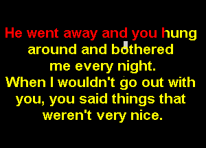 He went away and you hung
around and bmgthered
me every night.
When I wouldn't go out with
you, you said things that
weren't very nice.