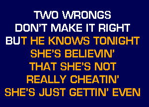 TWO WRONGS
DON'T MAKE IT RIGHT
BUT HE KNOWS TONIGHT
SHE'S BELIEVIN'
THAT SHE'S NOT
REALLY CHEATIN'
SHE'S JUST GETI'IM EVEN