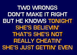 TWO WRONGS
DON'T MAKE IT RIGHT
BUT HE KNOWS TONIGHT
SHE'S BELIEVIN'
THAT'S SHE'S NOT
REALLY CHEATIN'
SHE'S JUST GETI'IM EVEN