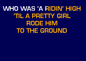 WHO WAS 'A RIDIN' HIGH
'TIL A PRETTY GIRL
RUDE HIM
TO THE GROUND