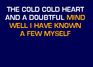 THE COLD COLD HEART
AND A DOUBTFUL MIND
WELL I HAVE KNOWN
A FEW MYSELF