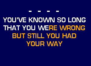 YOU'VE KNOWN SO LONG
THAT YOU WERE WRONG
BUT STILL YOU HAD
YOUR WAY