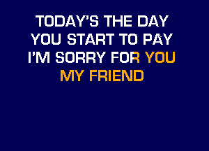 TODAY'S THE DAY
YOU START TO PAY
I'M SORRY FOR YOU

MY FRIEND