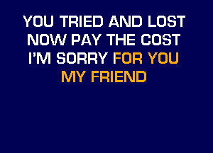 YOU TRIED AND LOST
NOW PAY THE COST
I'M SORRY FOR YOU

MY FRIEND