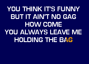 YOU THINK ITS FUNNY
BUT IT AIN'T N0 GAG
HOW COME
YOU ALWAYS LEAVE ME
HOLDING THE BAG