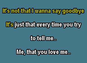 It's not that I wanna say goodbye

It's just that every time you try
to tell me..

Me, that you love me..