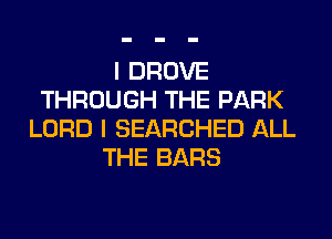 I DROVE
THROUGH THE PARK
LORD I SEARCHED ALL
THE BARS