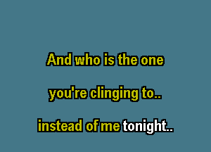 And who is the one

you're clinging to..

instead of me tonight.