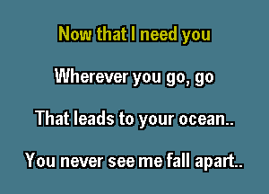 Now that I need you
Wherever you go, go

That leads to your ocean.

You never see me fall apart.