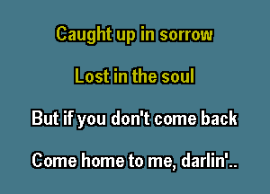 Caught up in sorrow
Lost in the soul

But if you don't come back

Come home to me, darlin'..