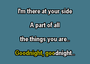 I'm there at your side
A part of all

the things you are..

Goodnight, goodnight.