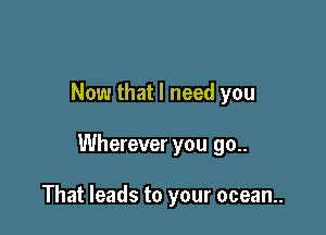 Now that I need you

Wherever you go..

That leads to your ocean..