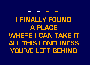 I FINALLY FOUND
A PLACE
WHERE I CAN TAKE IT
ALL THIS LONELINESS
YOU'VE LEFT BEHIND