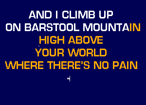 AND I CLIMB UP
ON BARSTOOL MOUNTAIN
.HIGH ABOVE
YOUR WORLD
WHERE THERE'S N0 PAIN

4