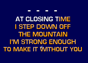AT CLOSING TIME
I STEP DOWN OFF
THE MOUNTAIN

PM STRONG ENOUGH
TO MAKE IT WTHOUT YOU