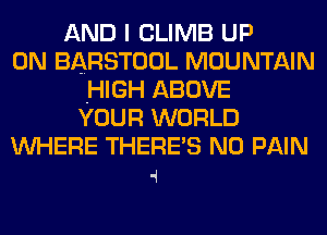 AND I CLIMB UP
ON BARSTOOL MOUNTAIN
.HIGH ABOVE
YOUR WORLD
WHERE THERE'S N0 PAIN

4