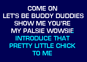 COME ON
LET'S BE BUDDY DUDDIES
SHOW ME YOU'RE
MY PALSIE WOWSIE
INTRODUCE THAT
PRETTY LITI'LE CHICK
TO ME