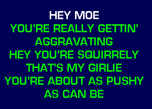 HEY MOE
YOU'RE REALLY GETI'IM
AGGRAVATING
HEY YOU'RE SGUIRRELY
THAT'S MY GIRLIE
YOU'RE ABOUT AS PUSHY
AS CAN BE