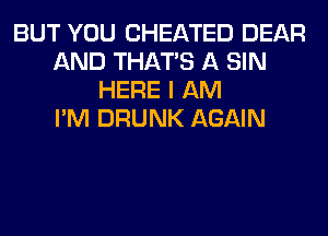 BUT YOU CHEATED DEAR
AND THAT'S A SIN
HERE I AM
I'M DRUNK AGAIN