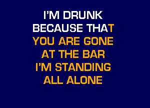 PM DRUNK
BECAUSE THAT
YOU ARE GONE

AT THE BAR

I'M STANDING
ALL ALONE