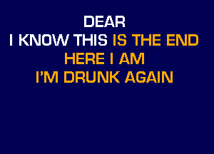 DEAR
I KNOW THIS IS THE END
HERE I AM

I'M DRUNK AGAIN