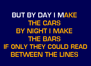 BUT BY DAY I MAKE
THE CARS
BY NIGHT I MAKE

THE BARS
IF ONLY THEY COULD READ

BETWEEN THE LINES
