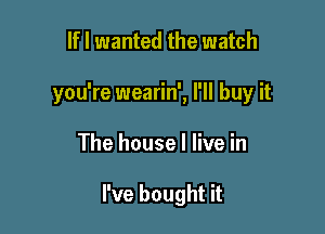 If I wanted the watch
you're wearin', I'll buy it

The house I live in

I've bought it