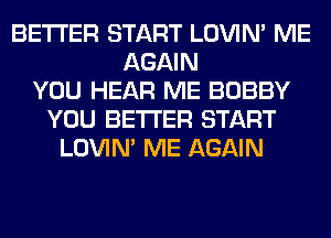 BETTER START LOVIN' ME
AGAIN
YOU HEAR ME BOBBY
YOU BETTER START
LOVIN' ME AGAIN