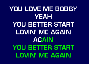 YOU LOVE ME BOBBY
YEAH
YOU BETTER START
LOVIN' ME AGAIN
AGAIN
YOU BETTER START
LOVIM ME AGAIN