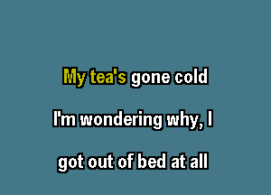 My tea's gone cold

I'm wondering why, I

got out of bed at all